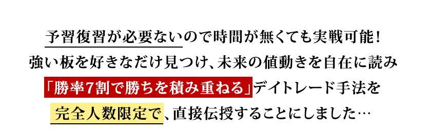 予習復習が必要ないので時間が無くても実戦可能!強い板を好きなだけ見つけ、未来の値動きを自在に読み「勝率7割で勝ちを積み重ねる」デイトレード手法を完全人数限定で、直接伝授することにしました…!