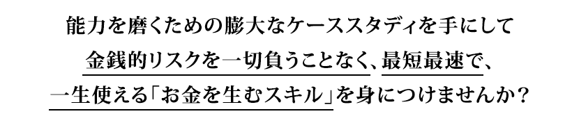 能力を磨くための膨大なケーススタディを手にして金銭的リスクを一切負うことなく、最短最速で、一生使える「お金を生むスキル」を身につけませんか?